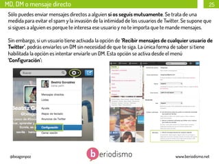 MD, DM o mensaje directo

25

Sólo puedes enviar mensajes directos a alguien si os seguís mutuamente. Se trata de una
medida para evitar el spam y la invasión de la intimidad de los usuarios de Twitter. Se supone que
si sigues a alguien es porque te interesa ese usuario y no te importa que te mande mensajes.
Sin embargo, si un usuario tiene activada la opción de ‘Recibir mensajes de cualquier usuario de
Twitter’, podrás enviarles un DM sin necesidad de que te siga. La única forma de saber si tiene
habilitada la opción es intentar enviarle un DM. Esta opción se activa desde el menú
‘Conﬁguración’:

@beagonpoz

www.beriodismo.net

 