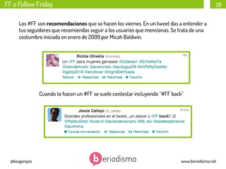 FF o Follow Friday

28

Los #FF son recomendaciones que se hacen los viernes. En un tweet das a entender a
tus seguidores que recomiendas seguir a los usuarios que mencionas. Se trata de una
costumbre iniciada en enero de 2009 por Micah Baldwin. 

Cuando te hacen un #FF se suele contestar incluyendo “#FF back”

@beagonpoz

www.beriodismo.net

 