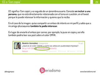 CC o ‘Con copia’

29

CC signiﬁca ’Con copia’ y va seguido de un @nombreusuario. Consiste en incluir a una
persona, que no está directamente relacionada con el tema en cuestión, en el tweet
porque le puede interesar la información y quieres que la reciba.
En el caso de la imagen, quise compartir un enlace de interés en mi perﬁl y sabía que a
mi amiga @luciaquiros también le podía interesar.
En lugar de enviarle el enlace por correo, por ejemplo, la puse en copia y así ella
también podría leer ese post sobre el color CMYK.

@beagonpoz

www.beriodismo.net

 