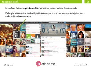 Fondo del perﬁl

31

El fondo de Twitter se puede cambiar, poner imágenes , modiﬁcar los colores, etc.
En la aplicación móvil el fondo del perﬁl no se ve, por lo que sólo aparecerá si alguien entra
en tu perﬁl en la versión web.

@beagonpoz

www.beriodismo.net

 