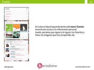 Cuenta

42

En la barra lateral izquierda dentro del menú ‘Cuenta’,
encontrarás acceso a tu información personal:
tweets, personas que sigues y te siguen, tus favoritos y
listas, las imágenes que has compartido, etc.

@beagonpoz

www.beriodismo.net

 