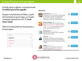 Cuenta: Personas a las que sigues

43

Cuando sigues a alguien, a esa persona se
le notiﬁca que la has seguido.
Aunque no te devuelva el Follow, a partir
del momento en que la sigas, sus tweets
y retweets aparecerán en tu TL en el
menú ‘Inicio’.
Todo el mundo puede ver las personas a
las que sigues.

@beagonpoz

www.beriodismo.net

 