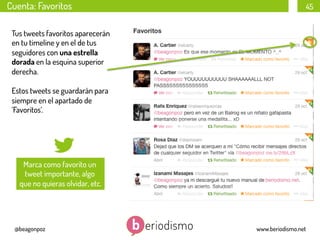 Cuenta: Favoritos

45

Tus tweets favoritos aparecerán
en tu timeline y en el de tus
seguidores con una estrella
dorada en la esquina superior
derecha.
Estos tweets se guardarán para
siempre en el apartado de
‘Favoritos’.

Marca como favorito un
tweet importante, algo
que no quieras olvidar, etc.

@beagonpoz

www.beriodismo.net

 