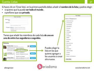 Cuenta: Listas

47

Si haces clic en ‘Crear lista’, en la primera pantalla debes añadir el nombre de la lista y podrás elegir:
•  si quieres que la pueda ver todo el mundo .
•  o preﬁeres que sea privada.

Tienes que añadir los miembros de cada lista de uno en
uno de entre tus seguidores o seguidos.

Puedes elegir la
lista en las que
quieres agregar a
los usuarios o crear
otra nueva.
@beagonpoz

www.beriodismo.net

 