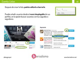 Cuenta: Listas

48

Después de crear la lista, podrás editarla o borrarla.
Puedes añadir usuarios desde el menú desplegable de sus
perﬁles, en la opción buscar usuarios o en tus seguidos o
seguidores.

@beagonpoz

www.beriodismo.net

 