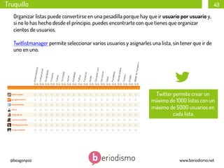 Truquillo

49

Organizar listas puede convertirse en una pesadilla porque hay que ir usuario por usuario y,
si no lo has hecho desde el principio, puedes encontrarte con que tienes que organizar
cientos de usuarios.
Twitlistmanager permite seleccionar varios usuarios y asignarles una lista, sin tener que ir de
uno en uno.

Twitter permite crear un
máximo de 1000 listas con un
máximo de 5000 usuarios en
cada lista.

@beagonpoz

www.beriodismo.net

 