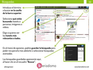 Búsquedas

50

Introduce el término
a buscar en la casilla
de la barra superior.
Selecciona qué estás
buscando: tweets o
personas; imágenes o
vídeos.
Elige si quieres ver
los tweets más
relevantes o todos.

En el menú de opciones, podrás guardar la búsqueda para
poder recuperarla más adelante o seleccionar búsquedas
avanzadas.
Las búsquedas guardadas aparecerán aquí,
al hacer clic en el recuadro “Buscar”.
@beagonpoz

www.beriodismo.net

 