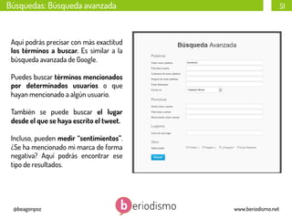 Búsquedas: Búsqueda avanzada

51

Aquí podrás precisar con más exactitud
los términos a buscar. Es similar a la
búsqueda avanzada de Google.
Puedes buscar términos mencionados
por determinados usuarios o que
hayan mencionado a algún usuario.
También se puede buscar el lugar
desde el que se haya escrito el tweet.
Incluso, pueden medir “sentimientos”.
¿Se ha mencionado mi marca de forma
negativa? Aquí podrás encontrar ese
tipo de resultados.

@beagonpoz

www.beriodismo.net

 