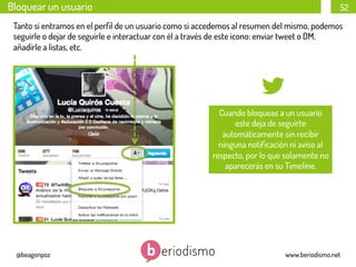Bloquear un usuario

52

Tanto si entramos en el perﬁl de un usuario como si accedemos al resumen del mismo, podemos
seguirle o dejar de seguirle e interactuar con él a través de este icono: enviar tweet o DM,
añadirle a listas, etc.

Cuando bloqueas a un usuario
este deja de seguirte
automáticamente sin recibir
ninguna notiﬁcación ni aviso al
respecto, por lo que solamente no
aparecerás en su Timeline.

@beagonpoz

www.beriodismo.net

 