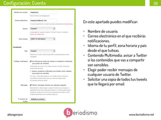 Conﬁguración: Cuenta

56

En este apartado puedes modiﬁcar:
•  Nombre de usuario.
•  Correo electrónico en el que recibirás
notiﬁcaciones.
•  Idioma de tu perﬁl, zona horaria y país
desde el que tuiteas.
•  Contenido Multimedia: avisar a Twitter
si los contenidos que vas a compartir
son sensibles.
•  Elegir poder recibir mensajes de
cualquier usuario de Twitter.
•  Solicitar una copia de todos tus tweets
que te llegará por email.

@beagonpoz

www.beriodismo.net

 