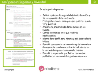 Conﬁguración: Seguridad y privacidad

57

En este apartado puedes:
•  Deﬁnir opciones de seguridad de inicio de sesión y
de recuperación de la contraseña.
•  Proteger tus tweets para que elijas quién los puede
ver y quién no.
•  Añadir o no añadir desde dónde tuiteas en los
tweets.
•  Correo electrónico en el que recibirás
notiﬁcaciones.
•  Idioma de tu perﬁl, zona horaria y país desde el que
tuiteas.
•  Permitir que además de tu nombre y de tu nombre
de usuario, te puedan encontrar introduciendo en
la barra de búsqueda tu correo electrónico.
•  Permitir o no permitir que Twitter te muestre
publicidad en función de tus gustos o intereses.

@beagonpoz

www.beriodismo.net

 