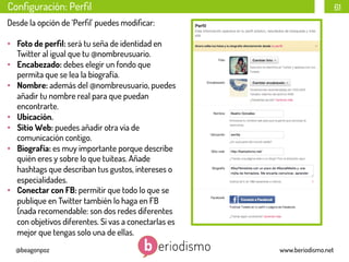 Conﬁguración: Perﬁl

61

Desde la opción de ‘Perﬁl’ puedes modiﬁcar:
•  Foto de perﬁl: será tu seña de identidad en
Twitter al igual que tu @nombreusuario.
•  Encabezado: debes elegir un fondo que
permita que se lea la biografía.
•  Nombre: además del @nombreusuario, puedes
añadir tu nombre real para que puedan
encontrarte.
•  Ubicación.
•  Sitio Web: puedes añadir otra vía de
comunicación contigo.
•  Biografía: es muy importante porque describe
quién eres y sobre lo que tuiteas. Añade
hashtags que describan tus gustos, intereses o
especialidades.
•  Conectar con FB: permitir que todo lo que se
publique en Twitter también lo haga en FB
(nada recomendable: son dos redes diferentes
con objetivos diferentes. Si vas a conectarlas es
mejor que tengas solo una de ellas.
@beagonpoz

www.beriodismo.net

 