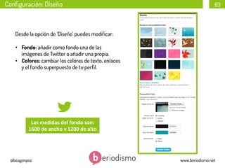Conﬁguración: Diseño

63

Desde la opción de ‘Diseño’ puedes modiﬁcar:
•  Fondo: añadir como fondo una de las
imágenes de Twitter o añadir una propia.
•  Colores: cambiar los colores de texto, enlaces
y el fondo superpuesto de tu perﬁl.

Las	
  medidas	
  del	
  fondo	
  son:	
  	
  
1600	
  de	
  ancho	
  x	
  1200	
  de	
  alto	
  

@beagonpoz

www.beriodismo.net

 