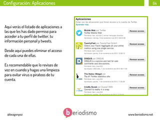 Conﬁguración: Aplicaciones

64

Aquí verás el listado de aplicaciones a
las que les has dado permiso para
acceder a tu perﬁl de twitter, tu
información personal y tweets.
Desde aquí puedes eliminar el acceso
de cada una de ellas.
Es recomendable que lo revises de
vez en cuando y hagas una limpieza
para evitar virus o pirateos de tu
cuenta.

@beagonpoz

www.beriodismo.net

 