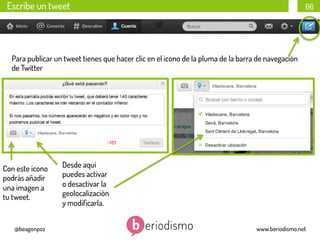 Escribe un tweet

66

Para publicar un tweet tienes que hacer clic en el icono de la pluma de la barra de navegación
de Twitter

Con este icono
podrás añadir
una imagen a
tu tweet.

@beagonpoz

Desde aquí
puedes activar
o desactivar la
geolocalización
y modiﬁcarla.
www.beriodismo.net

 