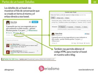 Partes de un tweet: Detalles

68

Los detalles de un tweet nos
muestran el hilo de conversación que
se creado en torno al mismo y el
enlace directo a ese tweet.

También nos permite obtener el
código HTML para insertar el tweet
en nuestra web o blog.

@beagonpoz

www.beriodismo.net

 
