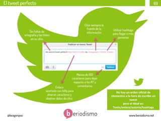 El tweet perfecto

69

Citar siempre la
fuente de la
información

Sin faltas de
ortografía y las tildes
en su sitio.

Utilizar hashtags
para llegar a más
personas

Menos de 100
caracteres para dejar
espacios a los RT y
comentarios

Enlace
acortado con bitly para
ahorrar caracteres y
obetner datos de clics.

@beagonpoz

No	
  hay	
  un	
  orden	
  oﬁcial	
  de	
  	
  
elementos	
  a	
  la	
  hora	
  de	
  escribir	
  un	
  
tweet	
  	
  
pero	
  el	
  ideal	
  es:	
  
Texto/enlace/autoría/hashtags	
  
www.beriodismo.net

 
