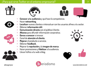 ¿Para qué sirve Twitter en el entorno empresarial?

• 
• 
• 
• 
• 
• 
• 
• 
• 
• 
• 
• 
• 

@beagonpoz

7

Conocer a tu audiencia y qué hace la competencia.
Hacer networking.
Localizar nuevos clientes e interactuar con los usuarios aﬁnes a tu sector.
Obtener información útil.
Comunicación directa con el público/cliente.
Altavoz para difundir información corporativa.
Darse a conocer e innovar.
Canal de atención al cliente.
Mejorar el producto o servicio.
Obtener feedback.
Mejorar la reputación y la imagen de marca.
Hacer promociones y ﬁdelizar a la audiencia.
Llevar tráﬁco a tu web o blog.

www.beriodismo.net

 