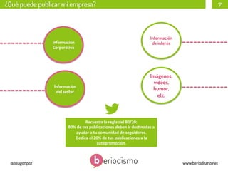 ¿Qué puede publicar mi empresa?

Información
Corporativa

Información
del sector

71

Información
de interés

Imágenes,
vídeos,
humor,
etc.

Recuerda	
  la	
  regla	
  del	
  80/20:	
  
80%	
  de	
  tus	
  publicaciones	
  deben	
  ir	
  des3nadas	
  a	
  
ayudar	
  a	
  tu	
  comunidad	
  de	
  seguidores.	
  
Dedica	
  el	
  20%	
  de	
  tus	
  publicaciones	
  a	
  la	
  
autopromoción.	
  

@beagonpoz

www.beriodismo.net

 