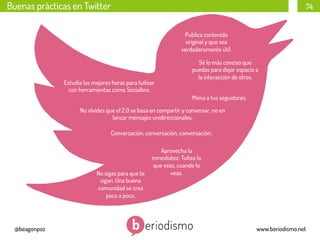 Buenas prácticas en Twitter

74
Publica contenido
original y que sea
verdaderamente útil.

Estudia las mejores horas para tuitear
con herramientas como Socialbro.

Sé lo más conciso que
puedas para dejar espacio a
la interacción de otros.
Mima a tus seguidores.

No olvides que el 2.0 se basa en compartir y conversar, no en
lanzar mensajes unidireccionales.
Conversación, conversación, conversación.

No sigas para que te
sigan. Una buena
comunidad se crea
poco a poco.

@beagonpoz

Aprovecha la
inmediatez: Tuitea lo
que veas, cuando lo
veas.

www.beriodismo.net

 