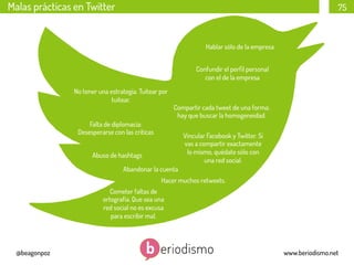 Malas prácticas en Twitter

75

Hablar sólo de la empresa
Confundir el perﬁl personal
con el de la empresa
No tener una estrategia. Tuitear por
tuitear.

Compartir cada tweet de una forma:
hay que buscar la homogeneidad.

Falta de diplomacia:
Desesperarse con las críticas

Vincular Facebook y Twitter. Si
vas a compartir exactamente
lo mismo, quédate sólo con
una red social.

Abuso de hashtags
Abandonar la cuenta

Hacer muchos retweets.
Cometer faltas de
ortografía. Que sea una
red social no es excusa
para escribir mal.

@beagonpoz

www.beriodismo.net

 
