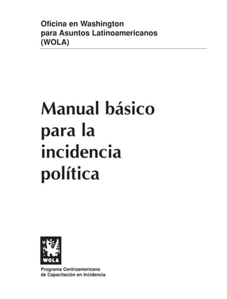 Oficina en Washington
para Asuntos Latinoamericanos
(WOLA)




Manual básico
para la
incidencia
política




Programa Centroamericano
de Capacitación en Incidencia
 