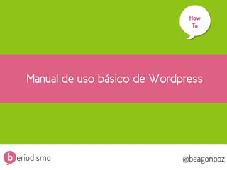 1

How
To
	
  

Manual de uso básico de Wordpress

@beagonpoz

@beagonpoz

www.beriodismo.net

 