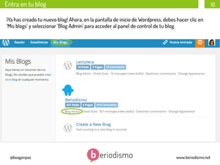 Entra en tu blog

10

Entra en tu blog
¡Ya has creado tu nuevo blog! Ahora, en la pantalla de inicio de Wordpress, debes hacer clic en
‘Mis blogs’ y seleccionar ‘Blog Admin’ para acceder al panel de control de tu blog.

@beagonpoz

www.beriodismo.net

 