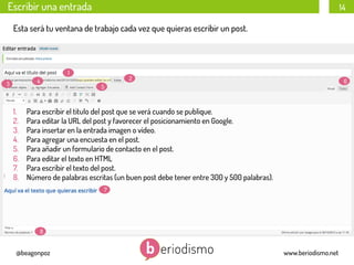 Escribir una entrada

14

Esta será tu ventana de trabajo cada vez que quieras escribir un post.

1
4

3

1. 
2. 
3. 
4. 
5. 
6. 
7. 
8. 

2

6

5

Para escribir el titulo del post que se verá cuando se publique.
Para editar la URL del post y favorecer el posicionamiento en Google.
Para insertar en la entrada imagen o vídeo.
Para agregar una encuesta en el post.
Para añadir un formulario de contacto en el post.
Para editar el texto en HTML
Para escribir el texto del post.
Número de palabras escritas (un buen post debe tener entre 300 y 500 palabras).
7

8

@beagonpoz

www.beriodismo.net

 