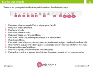 Escribir una entrada

15

Vamos a ver para qué sirven los iconos de la ventana de edición de texto.

1

1. 
2. 
3. 
4. 
5. 
6. 
7. 
8. 
9. 
10. 
11. 
12. 

2

3

4

5

6

7

8

9

10

11

12

Para poner el texto en negrita (funciona igual que en Word).
Para poner el texto en cursiva.
Para tachar el texto.
Para añadir viñetas al texto.
Para añadir listado con números al texto.
Para añadir una cita y que destaque con respecto al resto de texto.
Para alinear el texto.
Para añadir o quitar hipervínculos (una palabra que enlaza a otra página cuando se hace clic en ella).
Para insertar la etiqueta ‘more’ (para que no se vea el post entero y aparezca el botón de ‘leer más’).
Para revisar la ortografía del texto.
Para editar el post a pantalla completa, sin distracciones.
Para ocultar o mostrar la segunda línea de iconos de opciones, es decir, las ‘opciones avanzadas’.

@beagonpoz

www.beriodismo.net

 