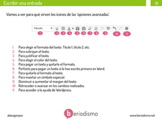 Escribir una entrada

16

Vamos a ver para qué sirven los iconos de las ‘opciones avanzadas’.

1

1. 
2. 
3. 
4. 
5. 
6. 
7. 
8. 
9. 
10. 
11. 

2

3

4

5

6

7

8

9

10

11

Para elegir el formato del texto: Titulo 1, titulo 2, etc.
Para subrayar el texto.
Para justiﬁcar el texto.
Para elegir el color del texto.
Para pegar un texto y quitarle el formato.
Perfecto para pegar un texto si lo has escrito primero en Word.
Para quitarle el formato al texto.
Para insertar un símbolo especial.
Disminuir o aumentar el margen del texto.
Retroceder o avanzar en los cambios realizados.
Para acceder a la ayuda de Wordpress.

@beagonpoz

www.beriodismo.net

 