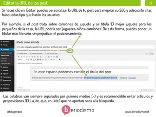 Editar la URL de los post

17

Si haces clic en ‘Editar’ puedes personalizar la URL de tu post para mejorar su SEO y adecuarlo a las
búsquedas tipo que harán los usuarios.
Por ejemplo, si el post trata sobre camiones de juguete y se titula ‘El mejor juguete para los
pequeños de la casa’, la URL podría ser ‘juguetes-niños-camiones’. De esta forma, puedes poner un
titular más literario, sin perjudicar el posicionamiento.

Las palabras van siempre separadas por guiones medios (-) y es recomendable evitar artículos y
preposiciones (El, La, de, que, en , etc.) que no aportan nada a la búsqueda.
@beagonpoz

www.beriodismo.net

 