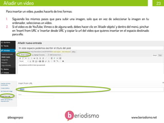 Añadir un vídeo

23

Para insertar un vídeo, puedes hacerlo de tres formas:
1. 
2. 

Siguiendo los mismos pasos que para subir una imagen, solo que en vez de seleccionar la imagen en tu
ordenador, seleccionas un vídeo.
Si el vídeo es de YouTube, Vimeo o de alguna web, debes hacer clic en ‘Añadir objeto’ y dentro del menú, pinchar
en ‘Insert from URL’ o ‘insertar desde URL’ y copiar la url del vídeo que quieres insertar en el espacio destinado
para ello.

@beagonpoz

www.beriodismo.net

 