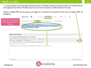 Añadir un vídeo

24

3. La tercera opción es hacerlo desde YouTube. Buscas en YouTube el vídeo que quieres insertar y en la parte inferior
de la página de ese vídeo en YouTube, haces clic en el menú ‘Compartir’ y dentro de éste en ‘Insertar’.
Copias el código HTML que te aparece y lo pegas en tu post pero en la parte de ‘Text’ que es el editor HTML de
Wordpress.
Estas opciones aparecen
debajo de los vídeos de
YouTube.

@beagonpoz

www.beriodismo.net

 