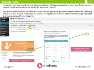 Etiqueta ‘more’

26

La etiqueta ‘more’ sirve para ofrecer una vista previa del post en la página principal de tu web o blog. De esta forma, no
muestras todo el contenido de una vez, sino que das la opción de ‘Leer más’.
Para aplicarlo, tienes que hacer clic al ﬁnal de la última línea que quieras que aparezca en la previsualización del contenido y
pinchar en el icono de ‘more’. Te aparecerá una línea ﬁna con la palabra ‘more’ al ﬁnal. Todo el contenido que aparezca debajo
de la línea no estará visible en la vista previa.

	
  
	
  

Entrada completa al hacer
clic en ‘Leer artículo’

Vista previa con etiqueta ‘more’

@beagonpoz

www.beriodismo.net

 