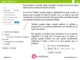 Menú ‘Publicar’

28
Para ﬁnalizar tu entrada, debes completar los datos de la barra lateral
derecha de la ventana de edición de texto.
En el menú ‘Publicar’ puedes elegir la visibilidad de tu post, es decir, si
quieres que lo pueda ver todo el mundo o no, o si quieres que esté
siempre ﬁjo en la primera posición. Esto quiere decir que todos los post
que publiques después de ese quedarán debajo.
También puedes elegir cuándo publicar la entrada y
programarla si no quieres publicarla en el momento en el
que la has escrito.
Por ejemplo, si escribes varias entradas a la vez y quieres
repartirlas a la largo de la semana para no saturar al
público, puedes hacerlo con esta opción simplemente
añadiendo la fecha y hora en la que quieres que se
publique.

@beagonpoz

www.beriodismo.net

 