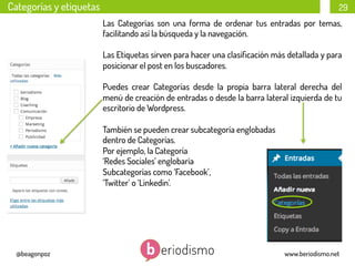 Categorías y etiquetas

29
Las Categorías son una forma de ordenar tus entradas por temas,
facilitando así la búsqueda y la navegación.
Las Etiquetas sirven para hacer una clasiﬁcación más detallada y para
posicionar el post en los buscadores.
Puedes crear Categorías desde la propia barra lateral derecha del
menú de creación de entradas o desde la barra lateral izquierda de tu
escritorio de Wordpress.
También se pueden crear subcategoría englobadas
dentro de Categorías.
Por ejemplo, la Categoría
‘Redes Sociales’ englobaría
Subcategorías como ‘Facebook’,
‘Twitter’ o ‘Linkedin’.

@beagonpoz

www.beriodismo.net

 