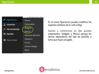 Apariencia

33

En el menú ‘Apariencia’ puedes modiﬁcar los
aspectos estéticos de tu web o blog.
Vamos a centrarnos en dos puntos
importantes: ‘Widgets’ y ‘Menús’ porque los
demás dependerán del tipo de plantilla o
tema que hayas escogido.

@beagonpoz

www.beriodismo.net

 