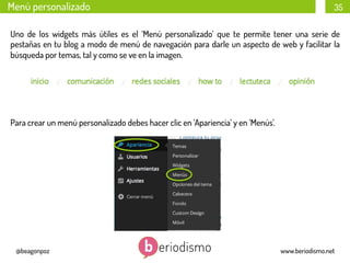 Menú personalizado

35

Uno de los widgets más útiles es el ‘Menú personalizado’ que te permite tener una serie de
pestañas en tu blog a modo de menú de navegación para darle un aspecto de web y facilitar la
búsqueda por temas, tal y como se ve en la imagen.

Para crear un menú personalizado debes hacer clic en ‘Apariencia’ y en ‘Menús’.
	
  
	
  
	
  

@beagonpoz

www.beriodismo.net

 