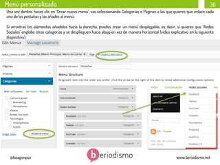 Menú personalizado

36

Una vez dentro, haces clic en ‘Crear nuevo menú’, vas seleccionando Categorías o Páginas a las que quieres que enlace cada
una de las pestañas y las añades al menú.
Si arrastras los elementos añadidos hacia la derecha, puedes crear un menú desplegable, es decir, si quieres que ‘Redes
Sociales’ englobe otras categorías y se desplieguen hacia abajo en vez de manera horizontal (vídeo explicativo en la siguiente
diapositiva).

@beagonpoz

www.beriodismo.net

 