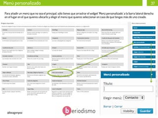 Menú personalizado

37

Para añadir un menú que no sea el principal, sólo tienes que arrastrar el widget ‘Menú personalizado’ a la barra lateral derecha
en el lugar en el que quieres ubicarlo y elegir el menú que quieres seleccionar en caso de que tengas más de uno creado.
	
  
	
  

@beagonpoz

www.beriodismo.net

 