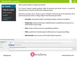 Control de usuarios

39

Sólo te queda conﬁgurar tu blog internamente.
En el menú ‘Usuarios’ puedes gestionar todas las personas que tienen acceso a tu panel de
administración y el nivel de control sobre el blog que tienen.
Sólo tienes que hacer clic en ‘Invitar usuarios’, introducir la dirección de correo electrónico de la
persona que quieres invitar a tu blog y elegir el nivel de acceso que tendrá:
• 
• 

Colaborador: puede escribir post y modiﬁcarlos pero no publicarlos, tiene que ser un
administrador el que lo haga.

• 

Autor: similar al anterior pero con capacidad para publicar.

• 

Editor: puede hacer de todo excepto modiﬁcaciones en la apariencia del blog. 

• 

@beagonpoz

Suscriptor: sólo puede acceder a contenidos privados o solo para suscriptores.

Administrador: tiene acceso y control sobre todas las opciones. 

www.beriodismo.net

 
