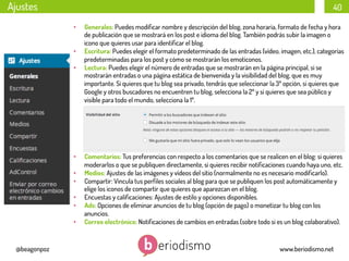 Ajustes

40
• 
• 
• 

• 
• 
• 
• 
• 
• 

@beagonpoz

Generales: Puedes modiﬁcar nombre y descripción del blog, zona horaria, formato de fecha y hora
de publicación que se mostrará en los post e idioma del blog. También podrás subir la imagen o
icono que quieres usar para identiﬁcar el blog.
Escritura: Puedes elegir el formato predeterminado de las entradas (vídeo, imagen, etc.), categorías
predeterminadas para los post y cómo se mostrarán los emoticonos.
Lectura: Puedes elegir el número de entradas que se mostrarán en la página principal, si se
mostrarán entradas o una página estática de bienvenida y la visibilidad del blog, que es muy
importante. Si quieres que tu blog sea privado, tendrás que seleccionar la 3º opción, si quieres que
Google y otros buscadores no encuentren tu blog, selecciona la 2º y si quieres que sea público y
visible para todo el mundo, selecciona la 1º.

Comentarios: Tus preferencias con respecto a los comentarios que se realicen en el blog: si quieres
moderarlos o que se publiquen directamente, si quieres recibir notiﬁcaciones cuando haya uno, etc.
Medios: Ajustes de las imágenes y vídeos del sitio (normalmente no es necesario modiﬁcarlo).
Compartir: Vincula tus perﬁles sociales al blog para que se publiquen los post automáticamente y
elige los iconos de compartir que quieres que aparezcan en el blog.
Encuestas y caliﬁcaciones: Ajustes de estilo y opciones disponibles.
Ads: Opciones de eliminar anuncios de tu blog (opción de pago) o monetizar tu blog con los
anuncios.
Correo electrónico: Notiﬁcaciones de cambios en entradas (sobre todo si es un blog colaborativo).

www.beriodismo.net

 