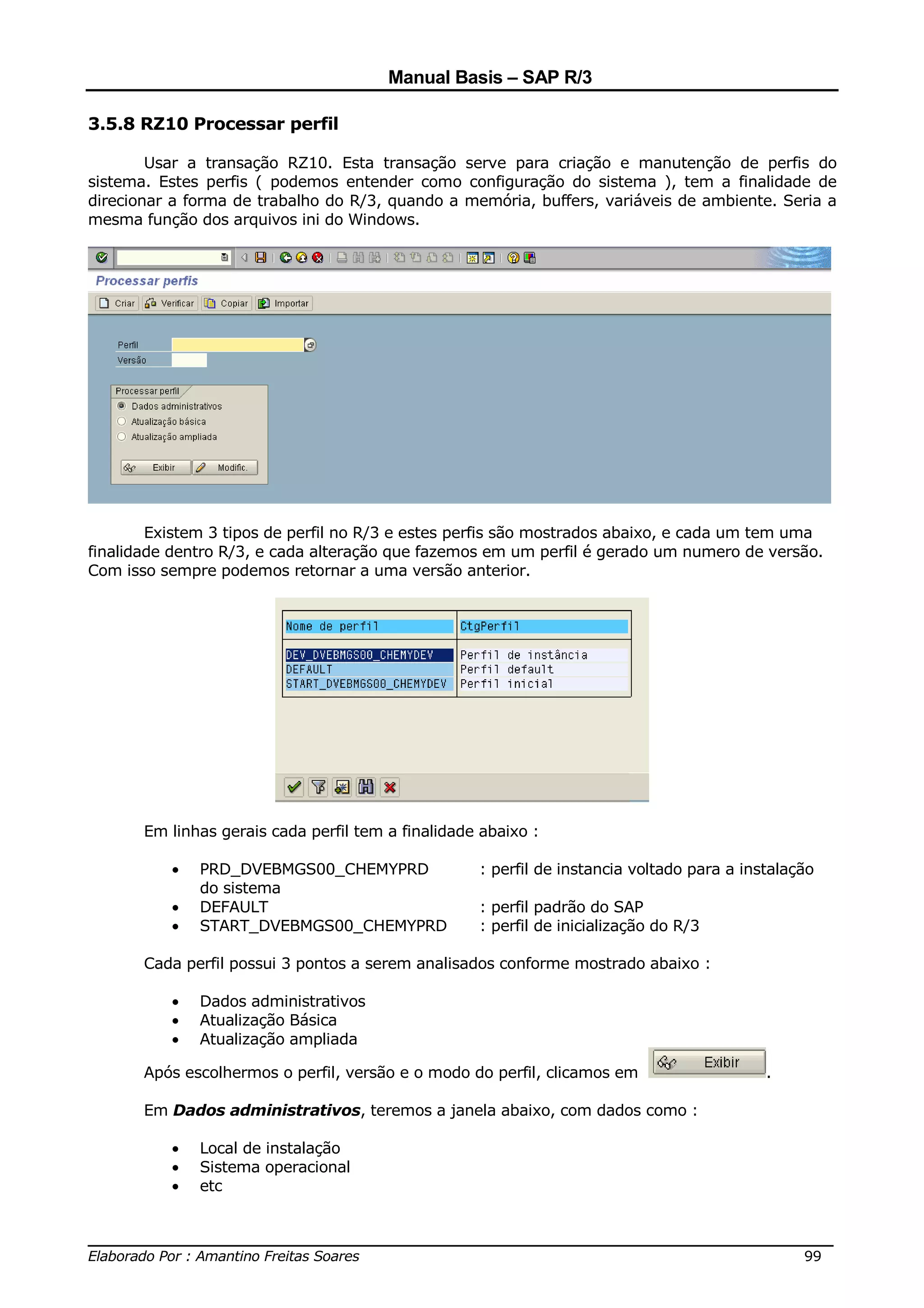 Manual Basis – SAP R/3

3.5.8 RZ10 Processar perfil

        Usar a transação RZ10. Esta transação serve para criação e manutenção de perfis do
sistema. Estes perfis ( podemos entender como configuração do sistema ), tem a finalidade de
direcionar a forma de trabalho do R/3, quando a memória, buffers, variáveis de ambiente. Seria a
mesma função dos arquivos ini do Windows.




        Existem 3 tipos de perfil no R/3 e estes perfis são mostrados abaixo, e cada um tem uma
finalidade dentro R/3, e cada alteração que fazemos em um perfil é gerado um numero de versão.
Com isso sempre podemos retornar a uma versão anterior.




       Em linhas gerais cada perfil tem a finalidade abaixo :

          •   PRD_DVEBMGS00_CHEMYPRD                : perfil de instancia voltado para a instalação
              do sistema
          •   DEFAULT                               : perfil padrão do SAP
          •   START_DVEBMGS00_CHEMYPRD              : perfil de inicialização do R/3

       Cada perfil possui 3 pontos a serem analisados conforme mostrado abaixo :

          •   Dados administrativos
          •   Atualização Básica
          •   Atualização ampliada

       Após escolhermos o perfil, versão e o modo do perfil, clicamos em                    .

       Em Dados administrativos, teremos a janela abaixo, com dados como :

          •   Local de instalação
          •   Sistema operacional
          •   etc


______________________________________________________________________________
Elaborado Por : Amantino Freitas Soares                                    99
 