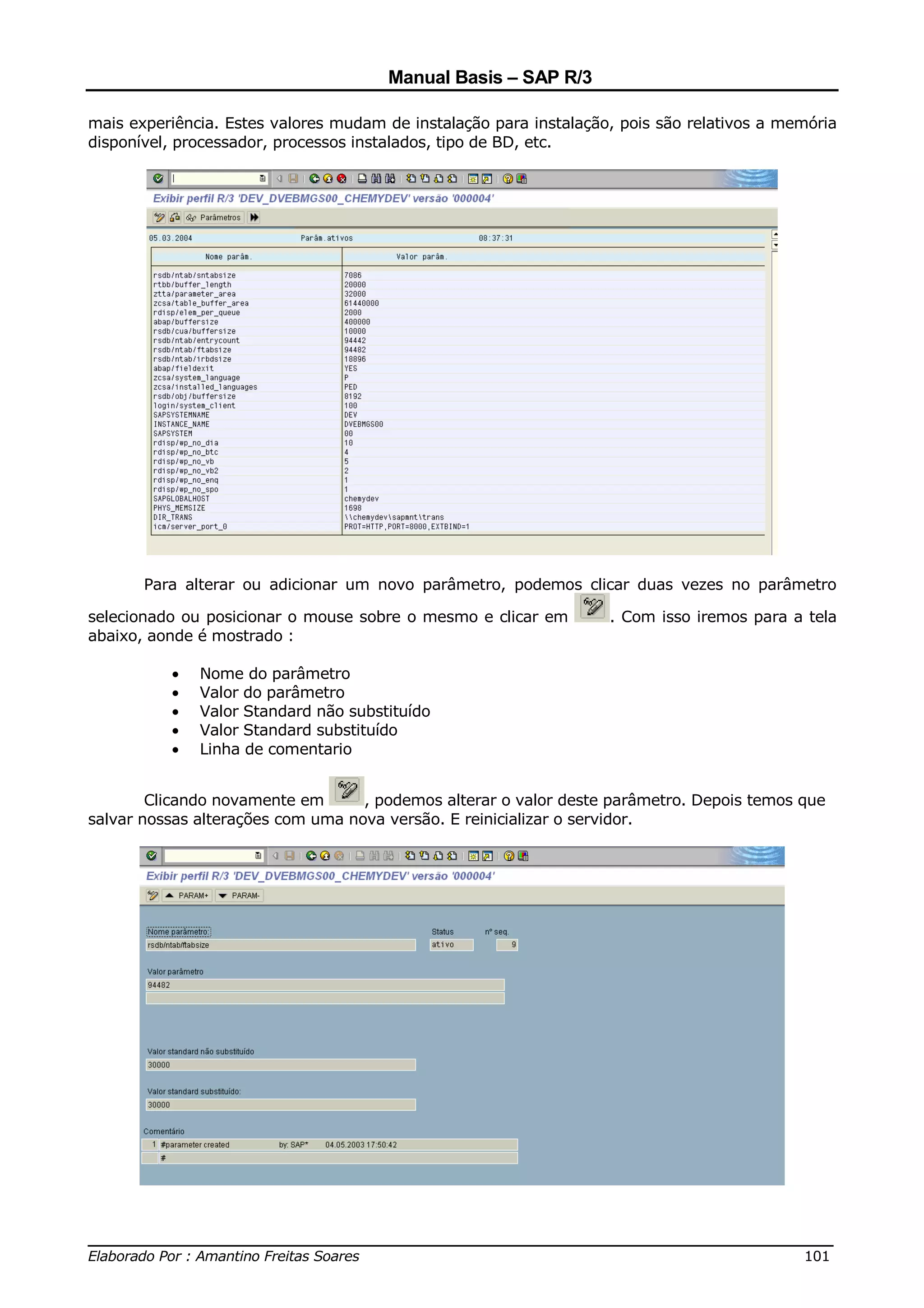 Manual Basis – SAP R/3

mais experiência. Estes valores mudam de instalação para instalação, pois são relativos a memória
disponível, processador, processos instalados, tipo de BD, etc.




       Para alterar ou adicionar um novo parâmetro, podemos clicar duas vezes no parâmetro

selecionado ou posicionar o mouse sobre o mesmo e clicar em        . Com isso iremos para a tela
abaixo, aonde é mostrado :

          •   Nome do parâmetro
          •   Valor do parâmetro
          •   Valor Standard não substituído
          •   Valor Standard substituído
          •   Linha de comentario


        Clicando novamente em      , podemos alterar o valor deste parâmetro. Depois temos que
salvar nossas alterações com uma nova versão. E reinicializar o servidor.




______________________________________________________________________________
Elaborado Por : Amantino Freitas Soares                                    101
 