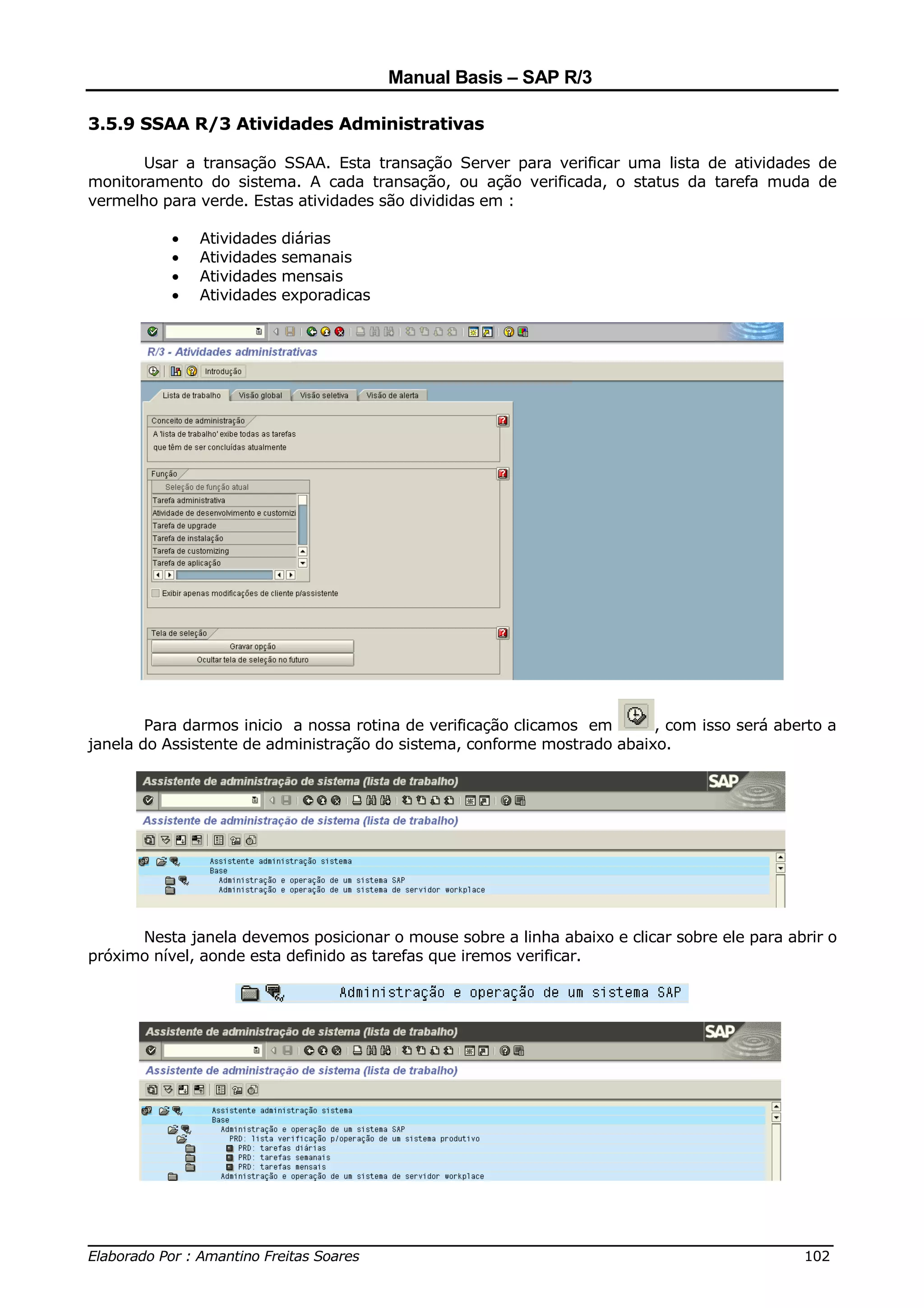 Manual Basis – SAP R/3

3.5.9 SSAA R/3 Atividades Administrativas

       Usar a transação SSAA. Esta transação Server para verificar uma lista de atividades de
monitoramento do sistema. A cada transação, ou ação verificada, o status da tarefa muda de
vermelho para verde. Estas atividades são divididas em :

          •   Atividades diárias
          •   Atividades semanais
          •   Atividades mensais
          •   Atividades exporadicas




        Para darmos inicio a nossa rotina de verificação clicamos em     , com isso será aberto a
janela do Assistente de administração do sistema, conforme mostrado abaixo.




      Nesta janela devemos posicionar o mouse sobre a linha abaixo e clicar sobre ele para abrir o
próximo nível, aonde esta definido as tarefas que iremos verificar.




______________________________________________________________________________
Elaborado Por : Amantino Freitas Soares                                    102
 