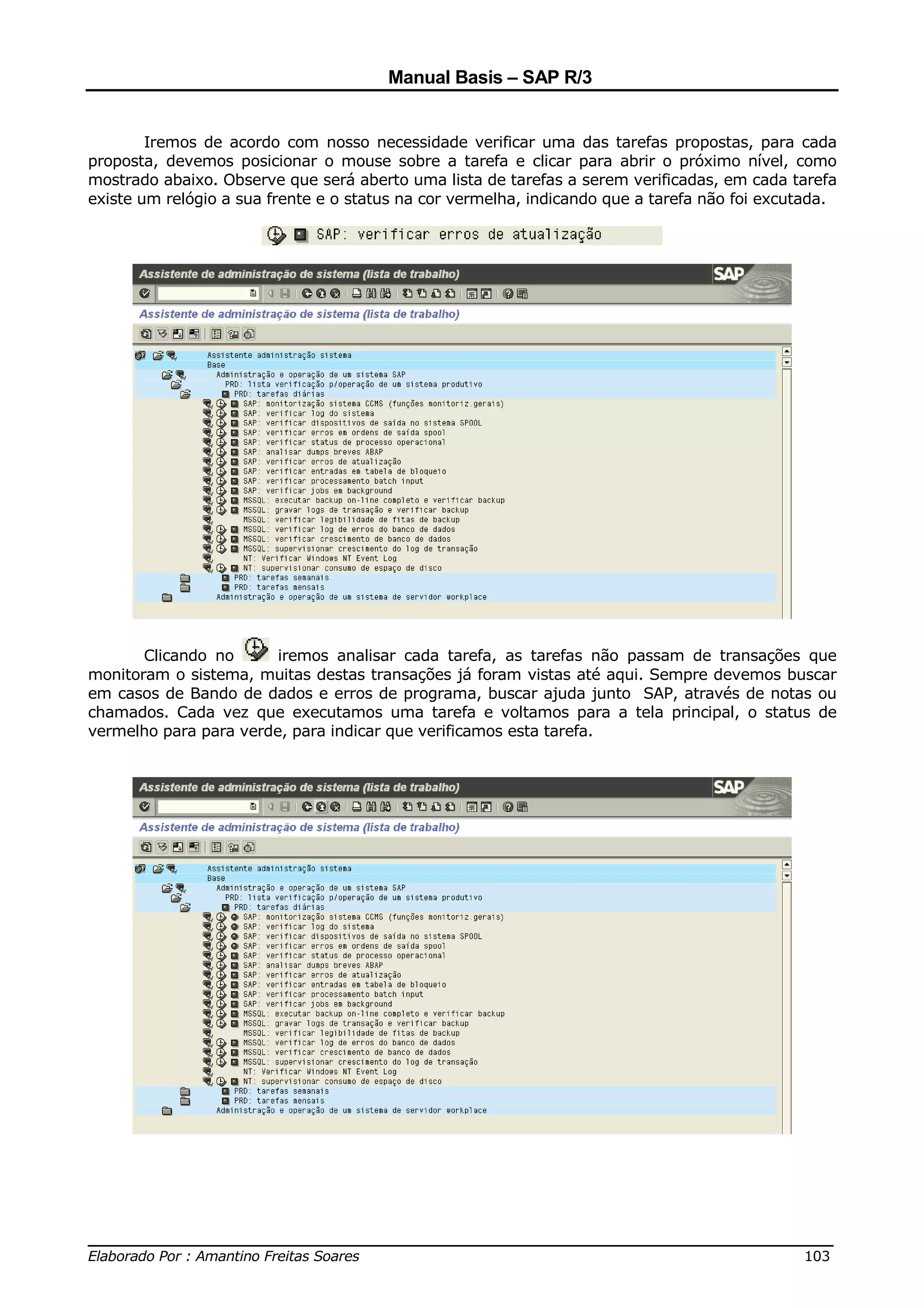 Manual Basis – SAP R/3


        Iremos de acordo com nosso necessidade verificar uma das tarefas propostas, para cada
proposta, devemos posicionar o mouse sobre a tarefa e clicar para abrir o próximo nível, como
mostrado abaixo. Observe que será aberto uma lista de tarefas a serem verificadas, em cada tarefa
existe um relógio a sua frente e o status na cor vermelha, indicando que a tarefa não foi excutada.




       Clicando no      iremos analisar cada tarefa, as tarefas não passam de transações que
monitoram o sistema, muitas destas transações já foram vistas até aqui. Sempre devemos buscar
em casos de Bando de dados e erros de programa, buscar ajuda junto SAP, através de notas ou
chamados. Cada vez que executamos uma tarefa e voltamos para a tela principal, o status de
vermelho para para verde, para indicar que verificamos esta tarefa.




______________________________________________________________________________
Elaborado Por : Amantino Freitas Soares                                    103
 