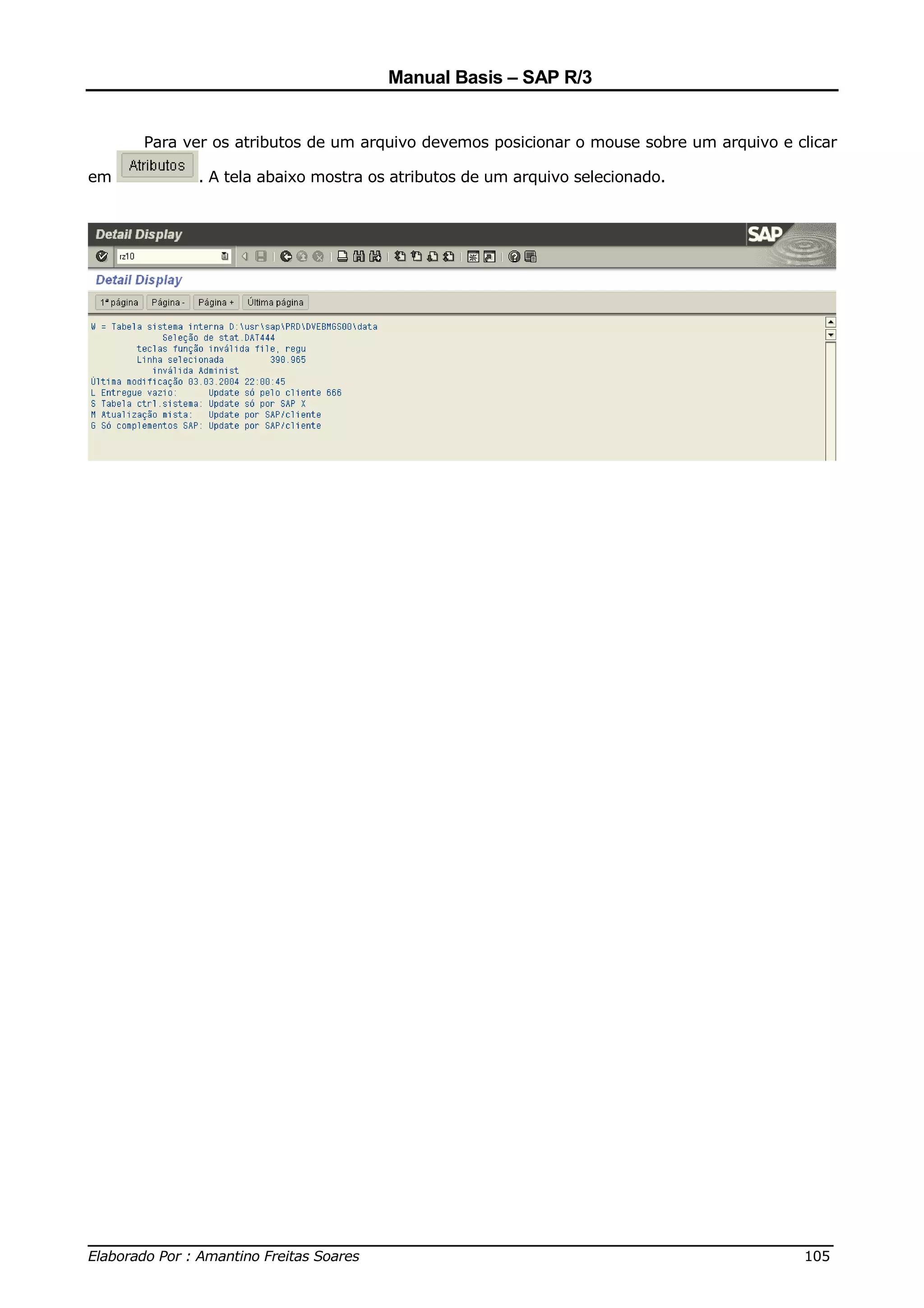 Manual Basis – SAP R/3


     Para ver os atributos de um arquivo devemos posicionar o mouse sobre um arquivo e clicar

em         . A tela abaixo mostra os atributos de um arquivo selecionado.




______________________________________________________________________________
Elaborado Por : Amantino Freitas Soares                                    105
 