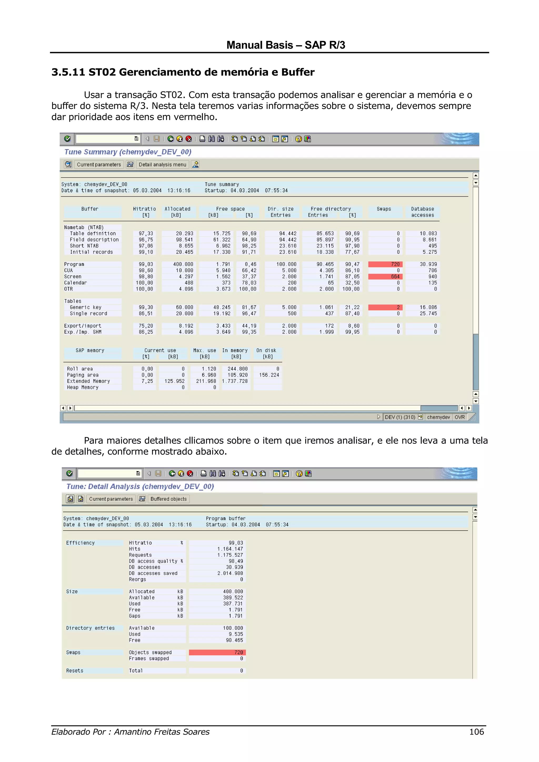 Manual Basis – SAP R/3

3.5.11 ST02 Gerenciamento de memória e Buffer

        Usar a transação ST02. Com esta transação podemos analisar e gerenciar a memória e o
buffer do sistema R/3. Nesta tela teremos varias informações sobre o sistema, devemos sempre
dar prioridade aos itens em vermelho.




       Para maiores detalhes cllicamos sobre o item que iremos analisar, e ele nos leva a uma tela
de detalhes, conforme mostrado abaixo.




______________________________________________________________________________
Elaborado Por : Amantino Freitas Soares                                    106
 