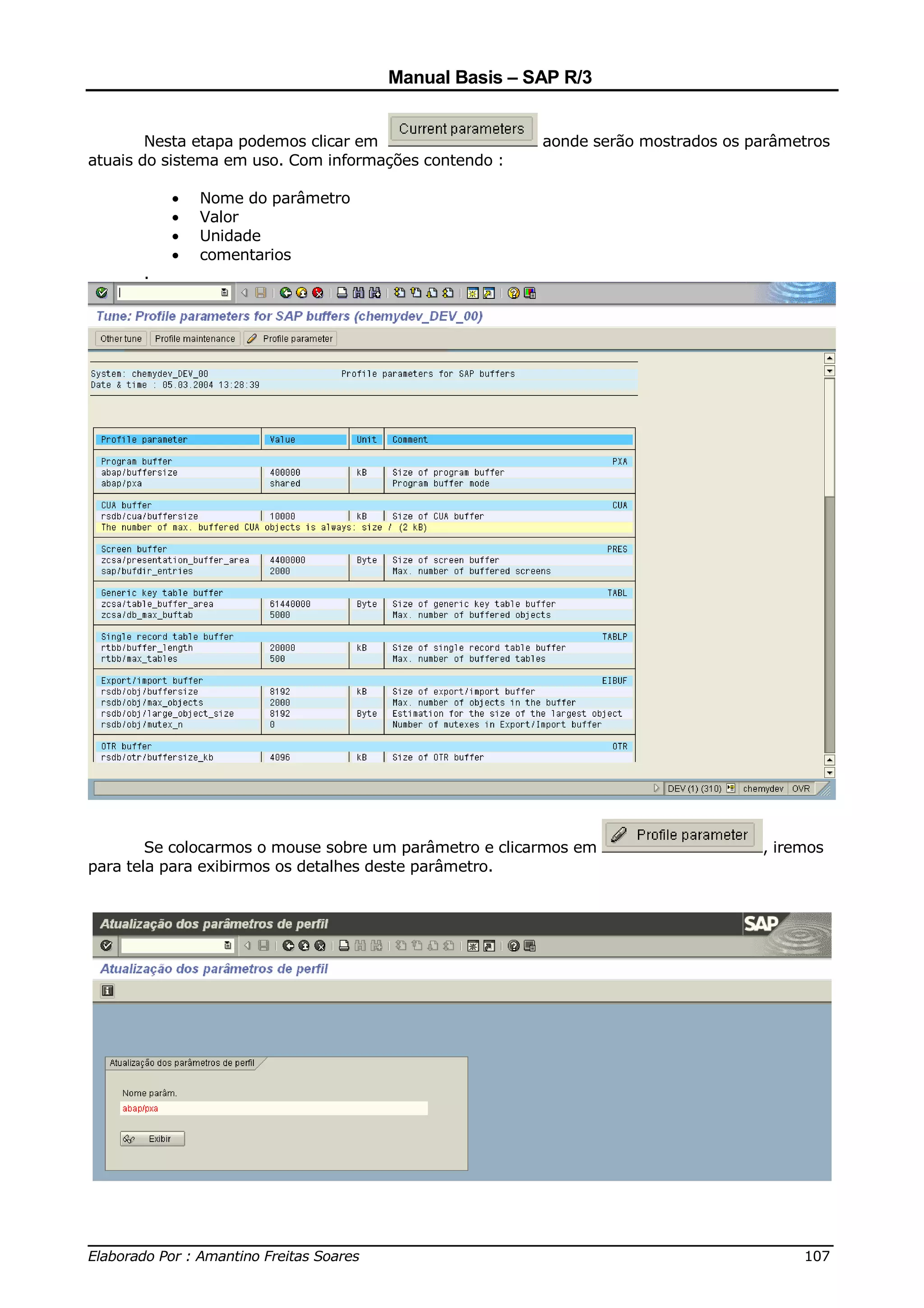 Manual Basis – SAP R/3


        Nesta etapa podemos clicar em                   aonde serão mostrados os parâmetros
atuais do sistema em uso. Com informações contendo :

          •   Nome do parâmetro
          •   Valor
          •   Unidade
          •   comentarios
      .




        Se colocarmos o mouse sobre um parâmetro e clicarmos em                   , iremos
para tela para exibirmos os detalhes deste parâmetro.




______________________________________________________________________________
Elaborado Por : Amantino Freitas Soares                                    107
 
